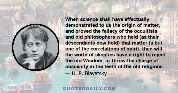 When science shall have effectually demonstrated to us the origin of matter, and proved the fallacy of the occultists and old philosophers who held (as their descendants now hold) that matter is but one of the