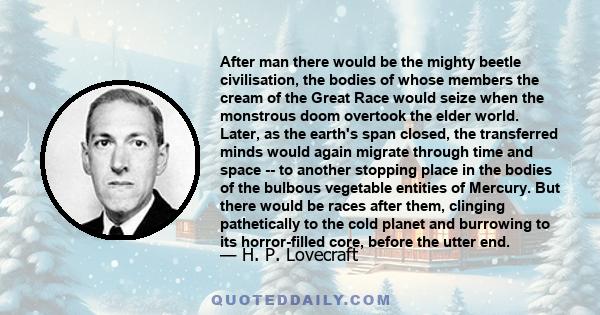 After man there would be the mighty beetle civilisation, the bodies of whose members the cream of the Great Race would seize when the monstrous doom overtook the elder world. Later, as the earth's span closed, the