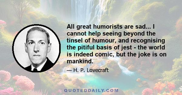 All great humorists are sad... I cannot help seeing beyond the tinsel of humour, and recognising the pitiful basis of jest - the world is indeed comic, but the joke is on mankind.