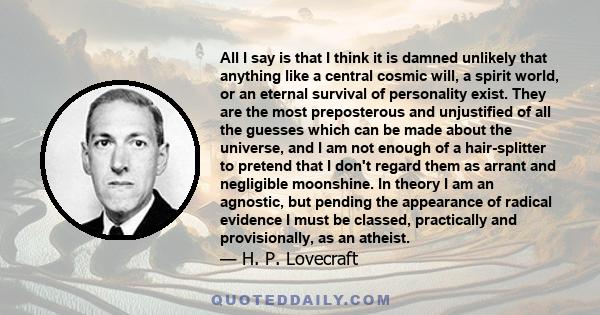 All I say is that I think it is damned unlikely that anything like a central cosmic will, a spirit world, or an eternal survival of personality exist. They are the most preposterous and unjustified of all the guesses