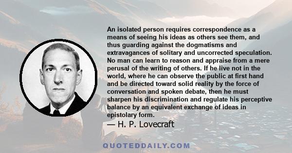 An isolated person requires correspondence as a means of seeing his ideas as others see them, and thus guarding against the dogmatisms and extravagances of solitary and uncorrected speculation. No man can learn to