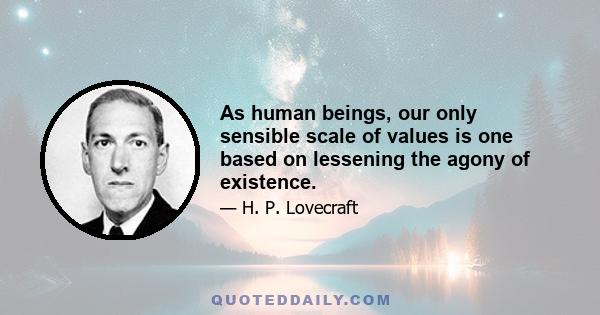 As human beings, our only sensible scale of values is one based on lessening the agony of existence.