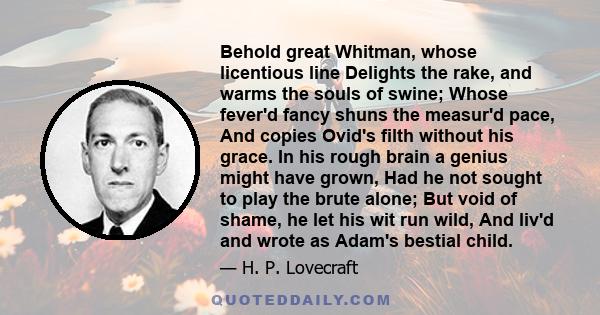 Behold great Whitman, whose licentious line Delights the rake, and warms the souls of swine; Whose fever'd fancy shuns the measur'd pace, And copies Ovid's filth without his grace. In his rough brain a genius might have 