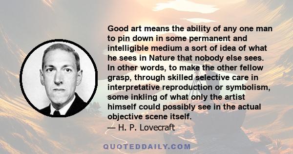 Good art means the ability of any one man to pin down in some permanent and intelligible medium a sort of idea of what he sees in Nature that nobody else sees. In other words, to make the other fellow grasp, through