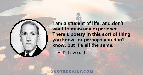 I am a student of life, and don't want to miss any experience. There's poetry in this sort of thing, you know--or perhaps you don't know, but it's all the same.