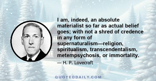 I am, indeed, an absolute materialist so far as actual belief goes; with not a shred of credence in any form of supernaturalism—religion, spiritualism, transcendentalism, metempsychosis, or immortality.