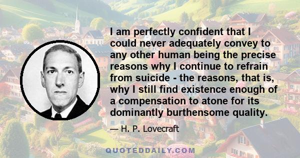 I am perfectly confident that I could never adequately convey to any other human being the precise reasons why I continue to refrain from suicide - the reasons, that is, why I still find existence enough of a