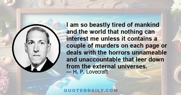 I am so beastly tired of mankind and the world that nothing can interest me unless it contains a couple of murders on each page or deals with the horrors unnameable and unaccountable that leer down from the external