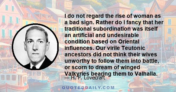 I do not regard the rise of woman as a bad sign. Rather do I fancy that her traditional subordination was itself an artificial and undesirable condition based on Oriental influences. Our virile Teutonic ancestors did