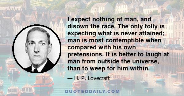 I expect nothing of man, and disown the race. The only folly is expecting what is never attained; man is most contemptible when compared with his own pretensions. It is better to laugh at man from outside the universe,