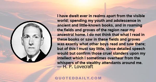 I have dwelt ever in realms apart from the visible world; spending my youth and adolescence in ancient and little-known books, and in roaming the fields and groves of the region near my ancestral home. I do not think