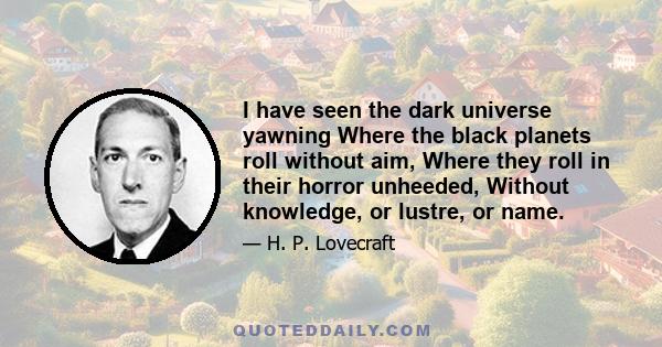 I have seen the dark universe yawning Where the black planets roll without aim, Where they roll in their horror unheeded, Without knowledge, or lustre, or name.