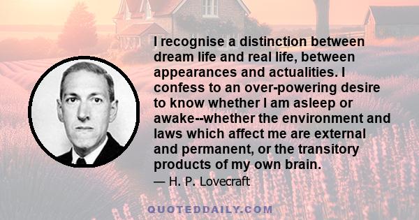 I recognise a distinction between dream life and real life, between appearances and actualities. I confess to an over-powering desire to know whether I am asleep or awake--whether the environment and laws which affect