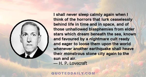 I shall never sleep calmly again when I think of the horrors that lurk ceaselessly behind life in time and in space, and of those unhallowed blasphemies from elder stars which dream beneath the sea, known and favoured