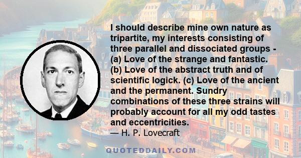 I should describe mine own nature as tripartite, my interests consisting of three parallel and dissociated groups - (a) Love of the strange and fantastic. (b) Love of the abstract truth and of scientific logick. (c)