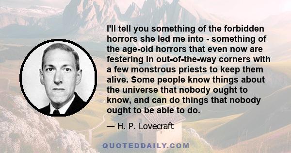 I'll tell you something of the forbidden horrors she led me into - something of the age-old horrors that even now are festering in out-of-the-way corners with a few monstrous priests to keep them alive. Some people know 