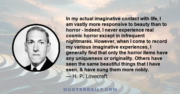 In my actual imaginative contact with life, I am vastly more responsive to beauty than to horror - indeed, I never experience real cosmic horror except in infrequent nightmares. However, when I come to record my various 