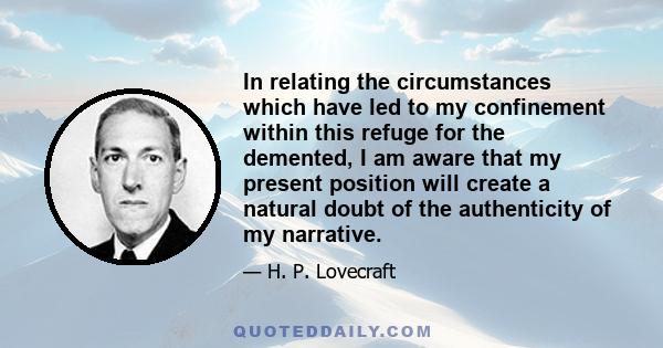 In relating the circumstances which have led to my confinement within this refuge for the demented, I am aware that my present position will create a natural doubt of the authenticity of my narrative.