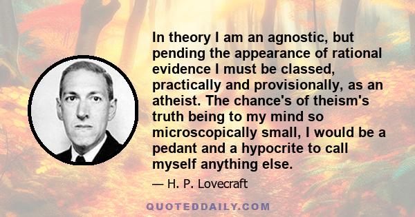 In theory I am an agnostic, but pending the appearance of rational evidence I must be classed, practically and provisionally, as an atheist. The chance's of theism's truth being to my mind so microscopically small, I