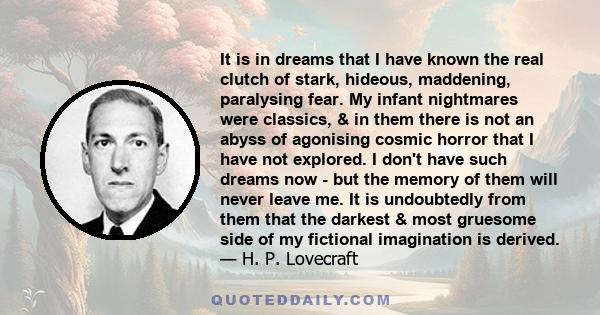 It is in dreams that I have known the real clutch of stark, hideous, maddening, paralysing fear. My infant nightmares were classics, & in them there is not an abyss of agonising cosmic horror that I have not explored. I 