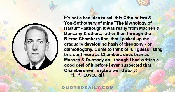 It's not a bad idea to call this Cthulhuism & Yog-Sothothery of mine The Mythology of Hastur - although it was really from Machen & Dunsany & others, rather than through the Bierce-Chambers line, that I picked up my