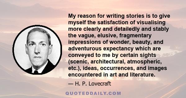 My reason for writing stories is to give myself the satisfaction of visualising more clearly and detailedly and stably the vague, elusive, fragmentary impressions of wonder, beauty, and adventurous expectancy which are