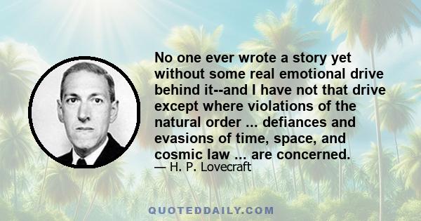 No one ever wrote a story yet without some real emotional drive behind it--and I have not that drive except where violations of the natural order ... defiances and evasions of time, space, and cosmic law ... are