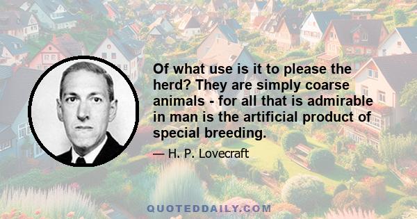 Of what use is it to please the herd? They are simply coarse animals - for all that is admirable in man is the artificial product of special breeding.