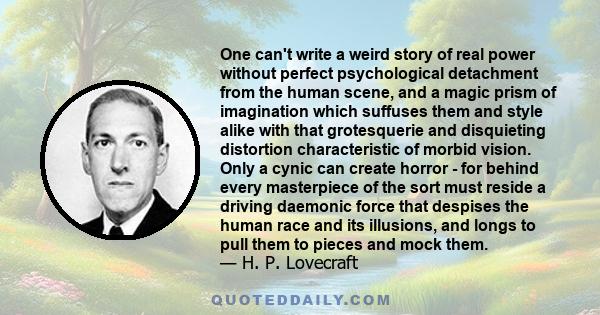 One can't write a weird story of real power without perfect psychological detachment from the human scene, and a magic prism of imagination which suffuses them and style alike with that grotesquerie and disquieting