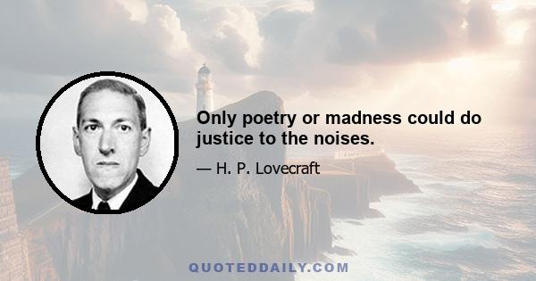 Only poetry or madness could do justice to the noises.