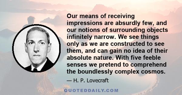 Our means of receiving impressions are absurdly few, and our notions of surrounding objects infinitely narrow. We see things only as we are constructed to see them, and can gain no idea of their absolute nature. With