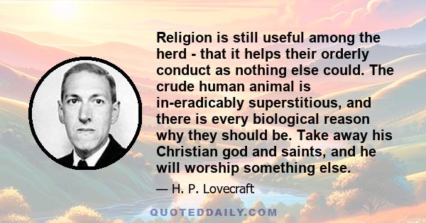 Religion is still useful among the herd - that it helps their orderly conduct as nothing else could. The crude human animal is in-eradicably superstitious, and there is every biological reason why they should be. Take