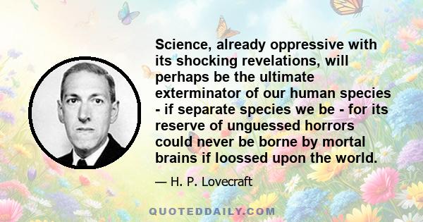 Science, already oppressive with its shocking revelations, will perhaps be the ultimate exterminator of our human species - if separate species we be - for its reserve of unguessed horrors could never be borne by mortal 