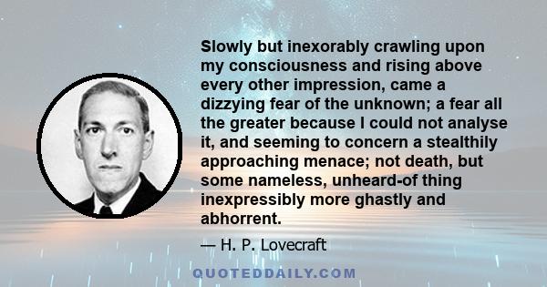 Slowly but inexorably crawling upon my consciousness and rising above every other impression, came a dizzying fear of the unknown; a fear all the greater because I could not analyse it, and seeming to concern a