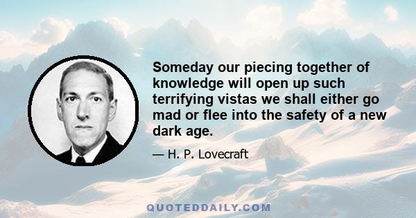 Someday our piecing together of knowledge will open up such terrifying vistas we shall either go mad or flee into the safety of a new dark age.