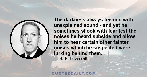 The darkness always teemed with unexplained sound - and yet he sometimes shook with fear lest the noises he heard subside and allow him to hear certain other fainter noises which he suspected were lurking behind them.