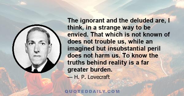 The ignorant and the deluded are, I think, in a strange way to be envied. That which is not known of does not trouble us, while an imagined but insubstantial peril does not harm us. To know the truths behind reality is