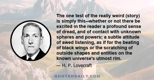 The one test of the really weird (story) is simply this--whether or not there be excited in the reader a profound sense of dread, and of contact with unknown spheres and powers; a subtle attitude of awed listening, as