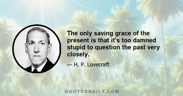 The only saving grace of the present is that it's too damned stupid to question the past very closely.