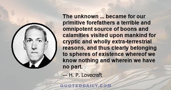 The unknown ... became for our primitive forefathers a terrible and omnipotent source of boons and calamities visited upon mankind for cryptic and wholly extra-terrestrial reasons, and thus clearly belonging to spheres