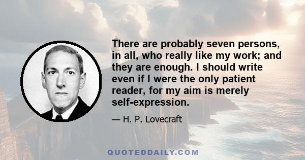 There are probably seven persons, in all, who really like my work; and they are enough. I should write even if I were the only patient reader, for my aim is merely self-expression.