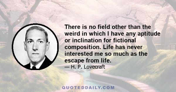 There is no field other than the weird in which I have any aptitude or inclination for fictional composition. Life has never interested me so much as the escape from life.