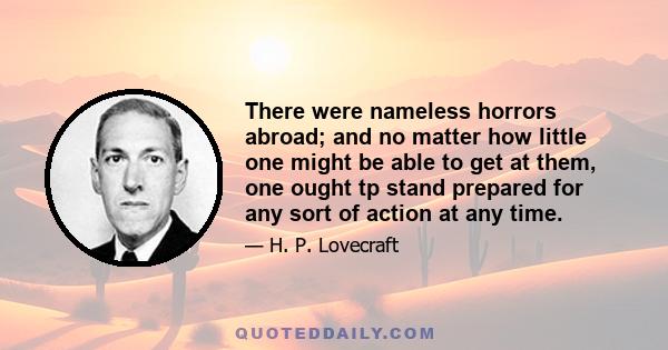 There were nameless horrors abroad; and no matter how little one might be able to get at them, one ought tp stand prepared for any sort of action at any time.