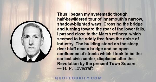 Thus I began my systematic though half-bewildered tour of Innsmouth's narrow, shadow-blighted ways. Crossing the bridge and turning toward the roar of the lower falls, I passed close to the Marsh refinery, which seemed