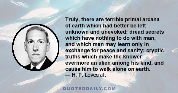 Truly, there are terrible primal arcana of earth which had better be left unknown and unevoked; dread secrets which have nothing to do with man, and which man may learn only in exchange for peace and sanity; cryptic