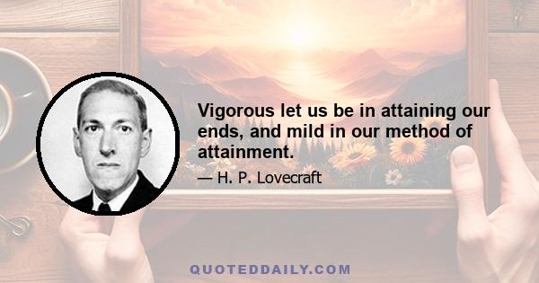 Vigorous let us be in attaining our ends, and mild in our method of attainment.