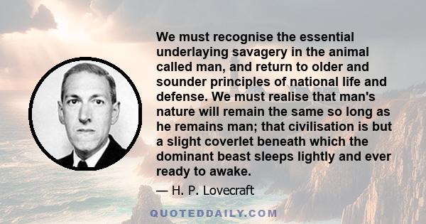 We must recognise the essential underlaying savagery in the animal called man, and return to older and sounder principles of national life and defense. We must realise that man's nature will remain the same so long as