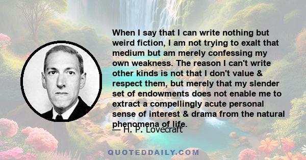 When I say that I can write nothing but weird fiction, I am not trying to exalt that medium but am merely confessing my own weakness. The reason I can't write other kinds is not that I don't value & respect them, but