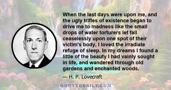 When the last days were upon me, and the ugly trifles of existence began to drive me to madness like the small drops of water torturers let fall ceaselessly upon one spot of their victim's body, I loved the irradiate