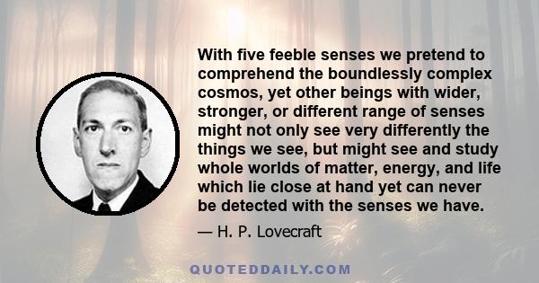 With five feeble senses we pretend to comprehend the boundlessly complex cosmos, yet other beings with wider, stronger, or different range of senses might not only see very differently the things we see, but might see